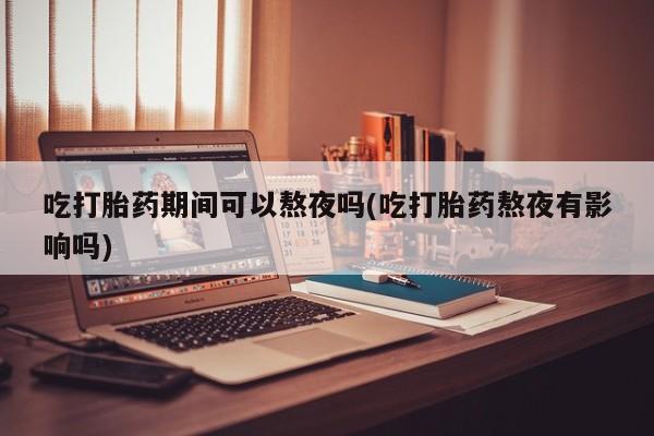 流产药联系微信吃打胎药期间可以熬夜吗(吃打胎药熬夜有影响吗)