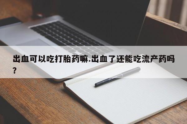 流产药联系微信出血可以吃打胎药嘛.出血了还能吃流产药吗?