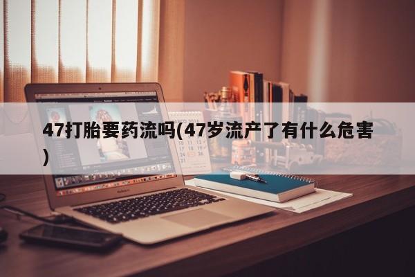 流产药联系微信47打胎要药流吗(47岁流产了有什么危害)