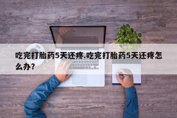 流产药联系微信吃完打胎药5天还疼.吃完打胎药5天还疼怎么办？