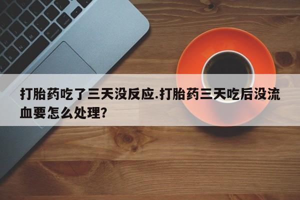 流产药联系微信打胎药吃了三天没反应.打胎药三天吃后没流血要怎么处理？
