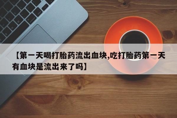 流产药联系微信【第一天喝打胎药流出血块,吃打胎药第一天有血块是流出来了吗】