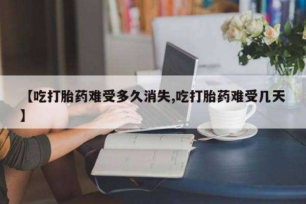 流产药联系微信【吃打胎药难受多久消失,吃打胎药难受几天】