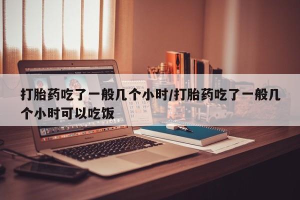 流产药联系微信打胎药吃了一般几个小时/打胎药吃了一般几个小时可以吃饭