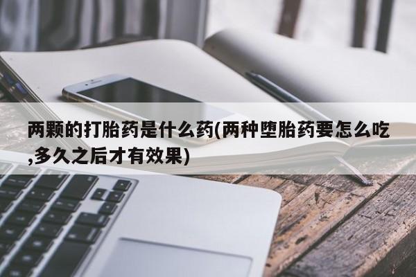 流产药联系微信两颗的打胎药是什么药(两种堕胎药要怎么吃,多久之后才有效果)