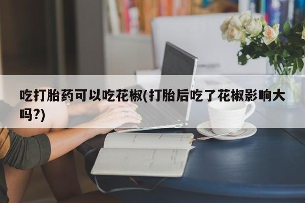 流产药联系微信吃打胎药可以吃花椒(打胎后吃了花椒影响大吗?)
