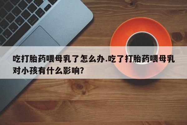 流产药联系微信吃打胎药喂母乳了怎么办.吃了打胎药喂母乳对小孩有什么影响？