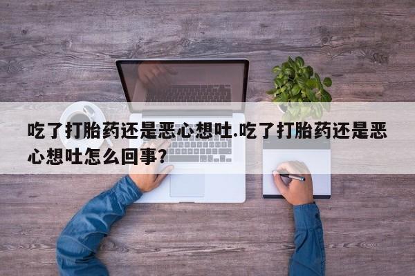 流产药联系微信吃了打胎药还是恶心想吐.吃了打胎药还是恶心想吐怎么回事？