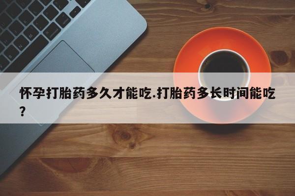 流产药联系微信怀孕打胎药多久才能吃.打胎药多长时间能吃？