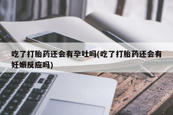 流产药联系微信吃了打胎药还会有孕吐吗(吃了打胎药还会有妊娠反应吗)