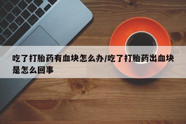 流产药联系微信吃了打胎药有血块怎么办/吃了打胎药出血块是怎么回事