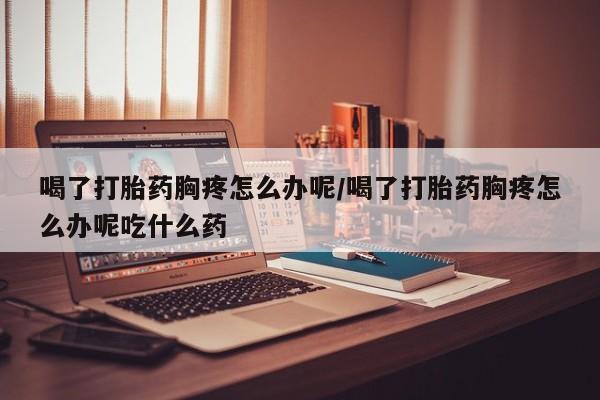 流产药联系微信喝了打胎药胸疼怎么办呢/喝了打胎药胸疼怎么办呢吃什么药