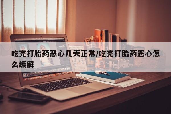 流产药联系微信吃完打胎药恶心几天正常/吃完打胎药恶心怎么缓解
