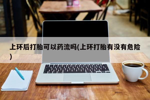 流产药联系微信上环后打胎可以药流吗(上环打胎有没有危险)