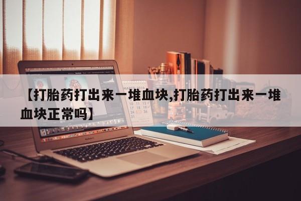 流产药联系微信【打胎药打出来一堆血块,打胎药打出来一堆血块正常吗】