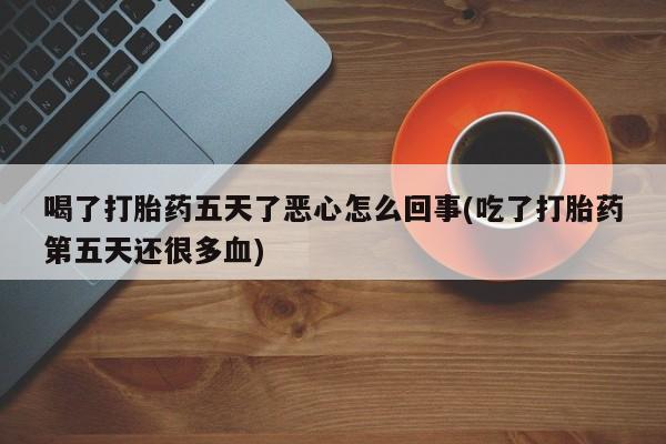流产药联系微信喝了打胎药五天了恶心怎么回事(吃了打胎药第五天还很多血)