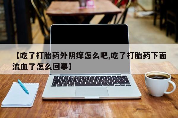 流产药联系微信【吃了打胎药外阴痒怎么吧,吃了打胎药下面流血了怎么回事】