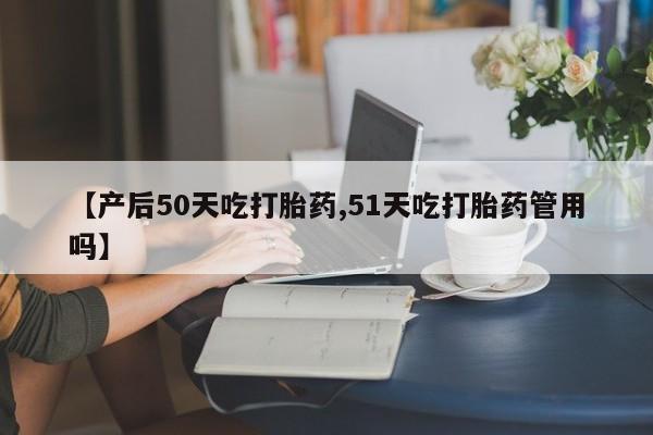 流产药联系微信【产后50天吃打胎药,51天吃打胎药管用吗】