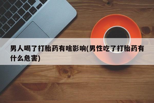 流产药联系微信男人喝了打胎药有啥影响(男性吃了打胎药有什么危害)