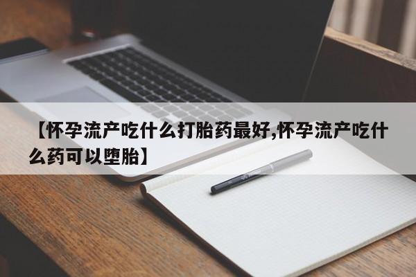 流产药联系微信【怀孕流产吃什么打胎药最好,怀孕流产吃什么药可以堕胎】