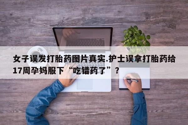 流产药联系微信女子误发打胎药图片真实.护士误拿打胎药给17周孕妈服下“吃错药了”？