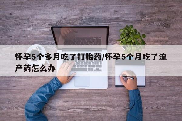 流产药联系微信怀孕5个多月吃了打胎药/怀孕5个月吃了流产药怎么办
