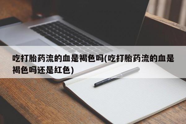 流产药联系微信吃打胎药流的血是褐色吗(吃打胎药流的血是褐色吗还是红色)
