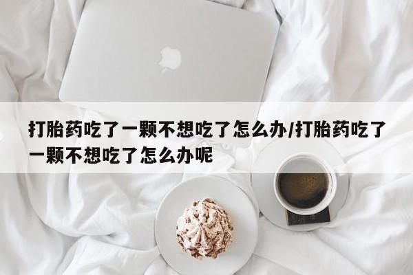 流产药联系微信打胎药吃了一颗不想吃了怎么办/打胎药吃了一颗不想吃了怎么办呢