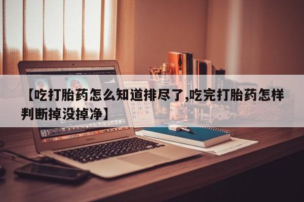 流产药联系微信【吃打胎药怎么知道排尽了,吃完打胎药怎样判断掉没掉净】