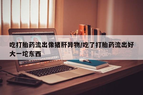 流产药联系微信吃打胎药流出像猪肝异物/吃了打胎药流出好大一坨东西