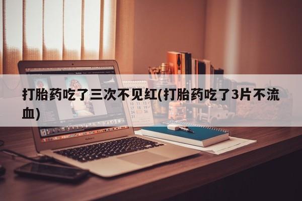 流产药联系微信打胎药吃了三次不见红(打胎药吃了3片不流血)