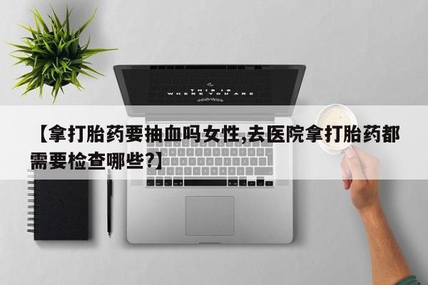 流产药联系微信【拿打胎药要抽血吗女性,去医院拿打胎药都需要检查哪些?】