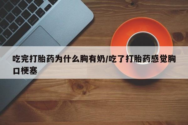 流产药联系微信吃完打胎药为什么胸有奶/吃了打胎药感觉胸口梗塞