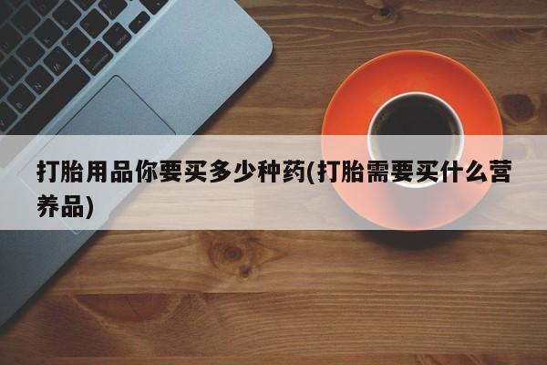 流产药联系微信打胎用品你要买多少种药(打胎需要买什么营养品)