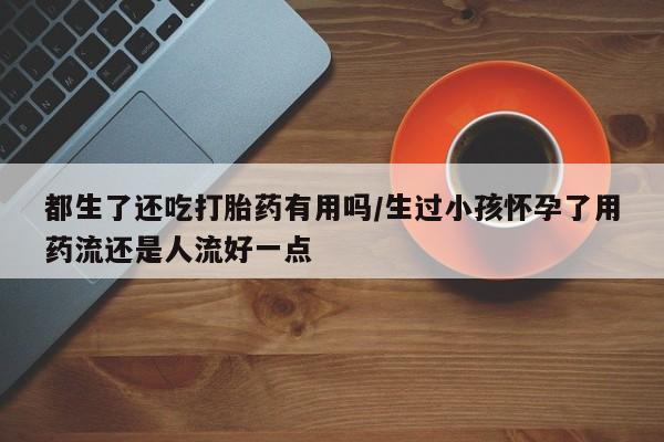 流产药联系微信都生了还吃打胎药有用吗/生过小孩怀孕了用药流还是人流好一点