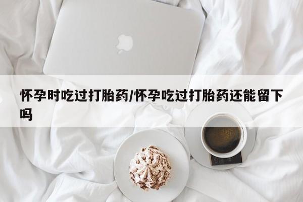 流产药联系微信怀孕时吃过打胎药/怀孕吃过打胎药还能留下吗