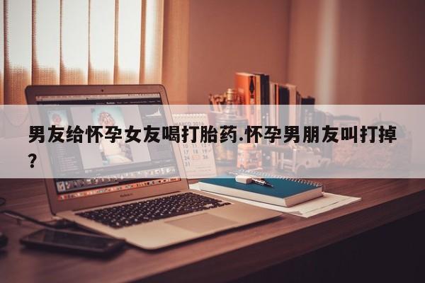 流产药联系微信男友给怀孕女友喝打胎药.怀孕男朋友叫打掉？