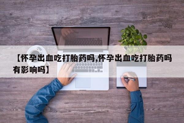 流产药联系微信【怀孕出血吃打胎药吗,怀孕出血吃打胎药吗有影响吗】