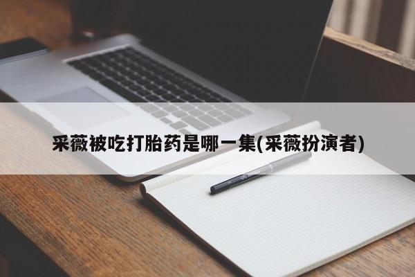 流产药联系微信采薇被吃打胎药是哪一集(采薇扮演者)