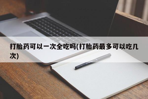 流产药联系微信打胎药可以一次全吃吗(打胎药最多可以吃几次)