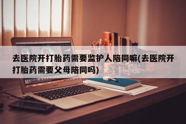 流产药联系微信去医院开打胎药需要监护人陪同嘛(去医院开打胎药需要父母陪同吗)