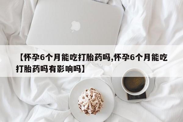流产药联系微信【怀孕6个月能吃打胎药吗,怀孕6个月能吃打胎药吗有影响吗】