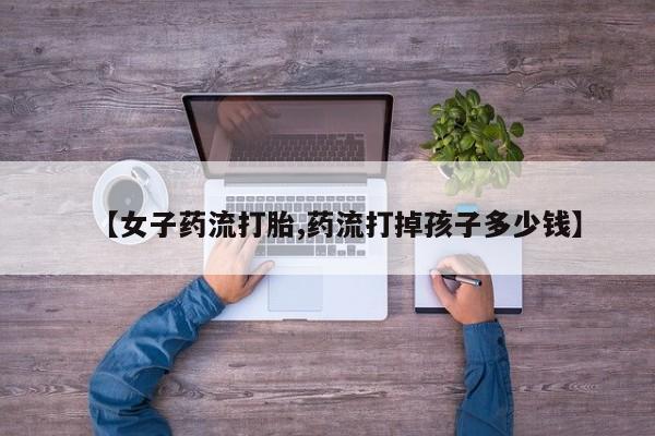 流产药联系微信【女子药流打胎,药流打掉孩子多少钱】