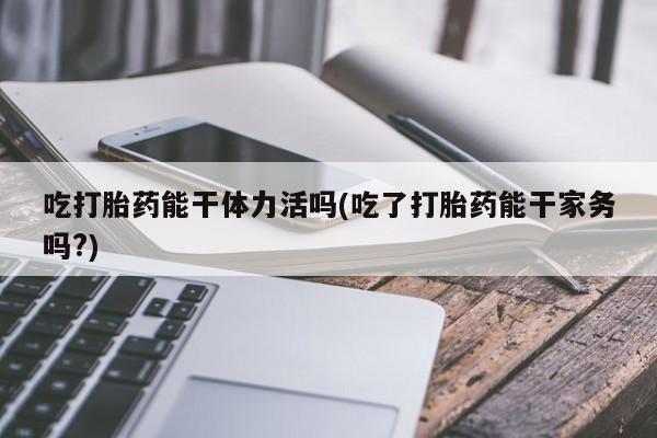 流产药联系微信吃打胎药能干体力活吗(吃了打胎药能干家务吗?)