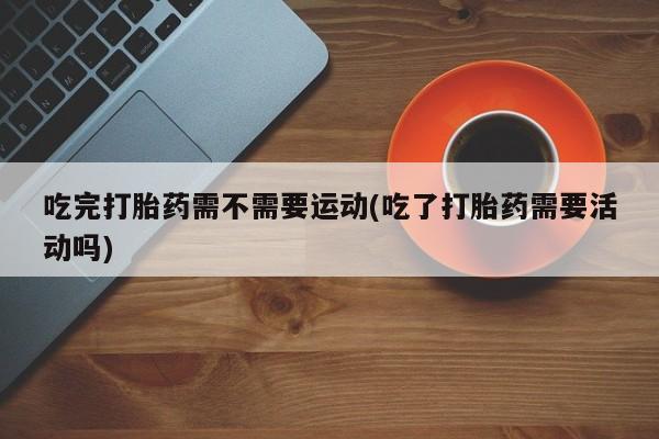 流产药联系微信吃完打胎药需不需要运动(吃了打胎药需要活动吗)