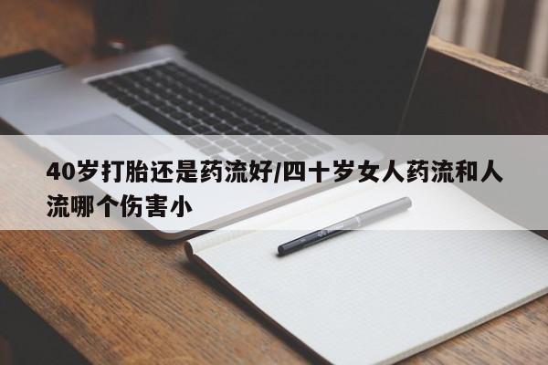 流产药联系微信40岁打胎还是药流好/四十岁女人药流和人流哪个伤害小