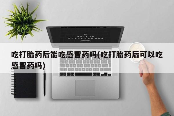 流产药联系微信吃打胎药后能吃感冒药吗(吃打胎药后可以吃感冒药吗)