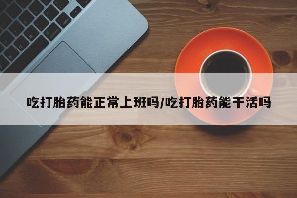 流产药联系微信吃打胎药能正常上班吗/吃打胎药能干活吗
