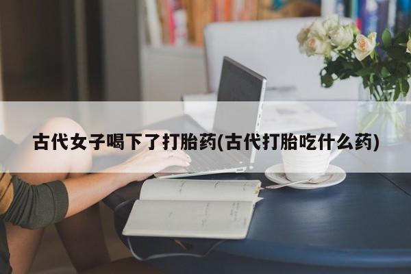 流产药联系微信古代女子喝下了打胎药(古代打胎吃什么药)