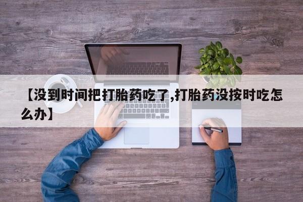 流产药联系微信【没到时间把打胎药吃了,打胎药没按时吃怎么办】